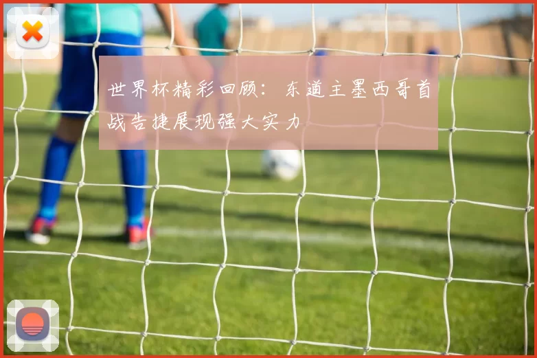 世界杯精彩回顾：东道主墨西哥首战告捷展现强大实力