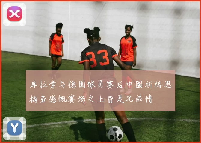 库拉索与德国球员赛后中圈祈祷恩梅查感慨赛场之上皆是兄弟情