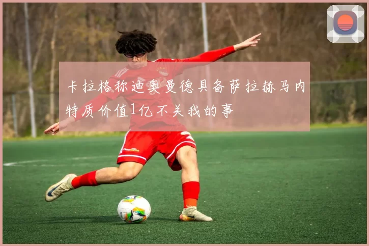 卡拉格称迪奥曼德具备萨拉赫马内特质价值1亿不关我的事