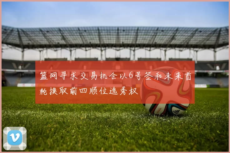 篮网寻求交易机会以6号签和未来首轮换取前四顺位选秀权