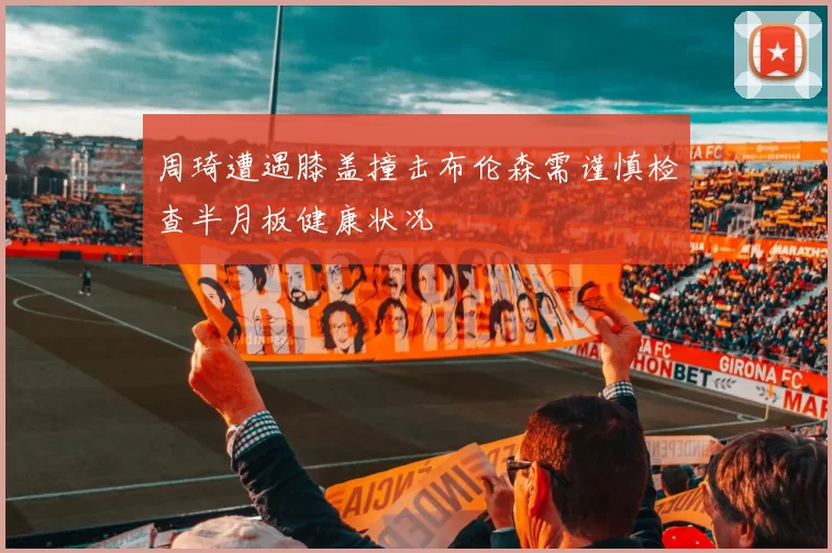 周琦遭遇膝盖撞击布伦森需谨慎检查半月板健康状况