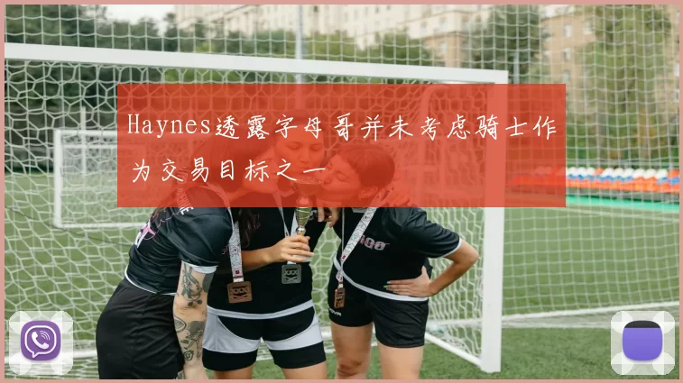 Haynes透露字母哥并未考虑骑士作为交易目标之一