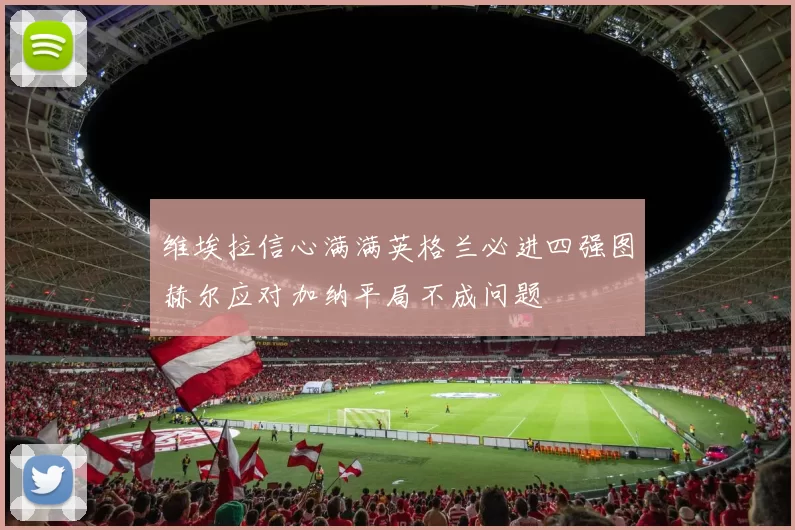 维埃拉信心满满英格兰必进四强图赫尔应对加纳平局不成问题