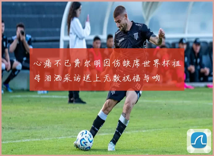 心痛不已费尔明因伤缺席世界杯祖母泪洒采访送上无数祝福与吻