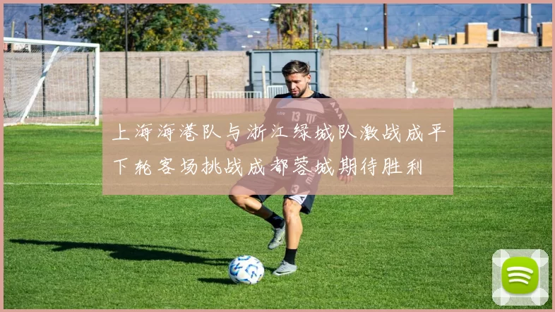上海海港队与浙江绿城队激战成平下轮客场挑战成都蓉城期待胜利