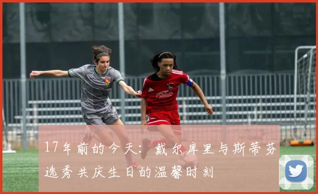 17年前的今天：戴尔库里与斯蒂芬选秀共庆生日的温馨时刻