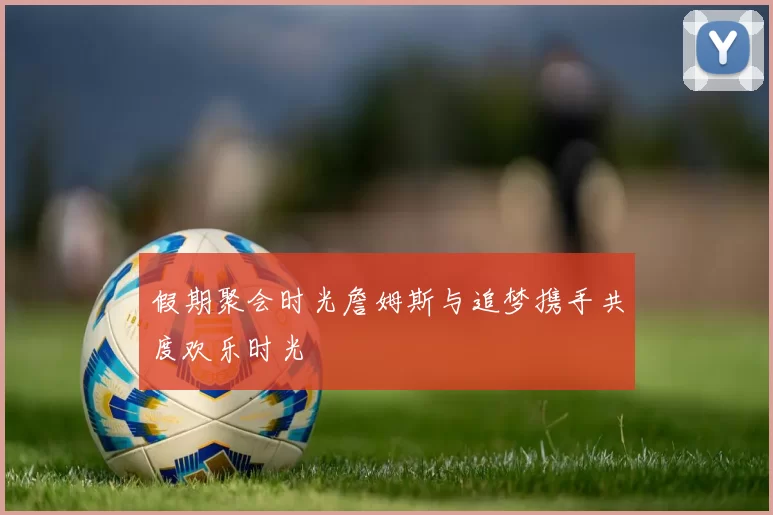 假期聚会时光詹姆斯与追梦携手共度欢乐时光