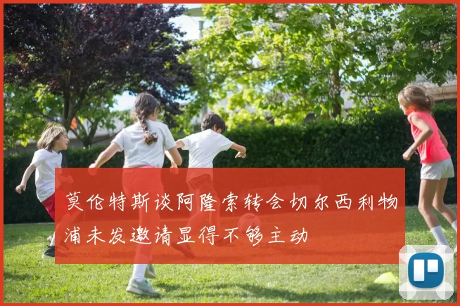 莫伦特斯谈阿隆索转会切尔西利物浦未发邀请显得不够主动