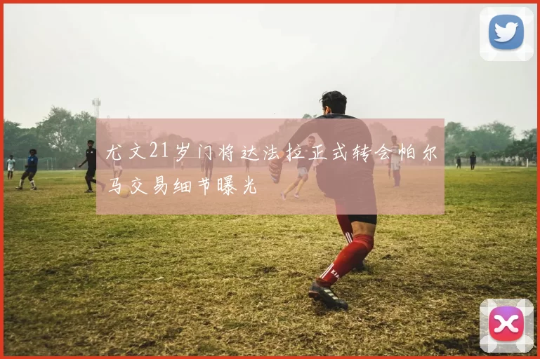 尤文21岁门将达法拉正式转会帕尔马交易细节曝光