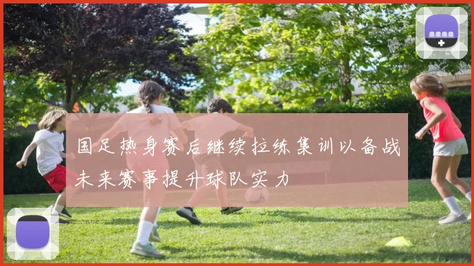 国足热身赛后继续拉练集训以备战未来赛事提升球队实力