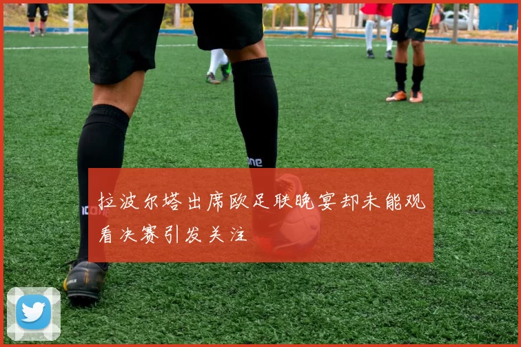 拉波尔塔出席欧足联晚宴却未能观看决赛引发关注