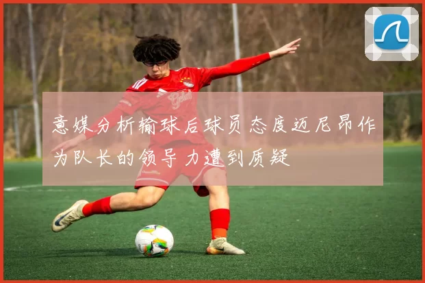 意媒分析输球后球员态度迈尼昂作为队长的领导力遭到质疑