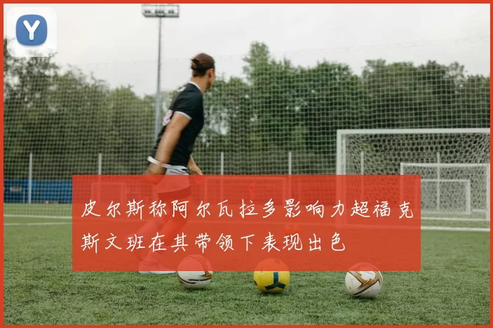 皮尔斯称阿尔瓦拉多影响力超福克斯文班在其带领下表现出色