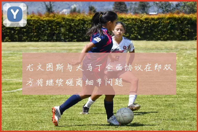 尤文图斯与大马丁全面协议在即双方将继续磋商细节问题