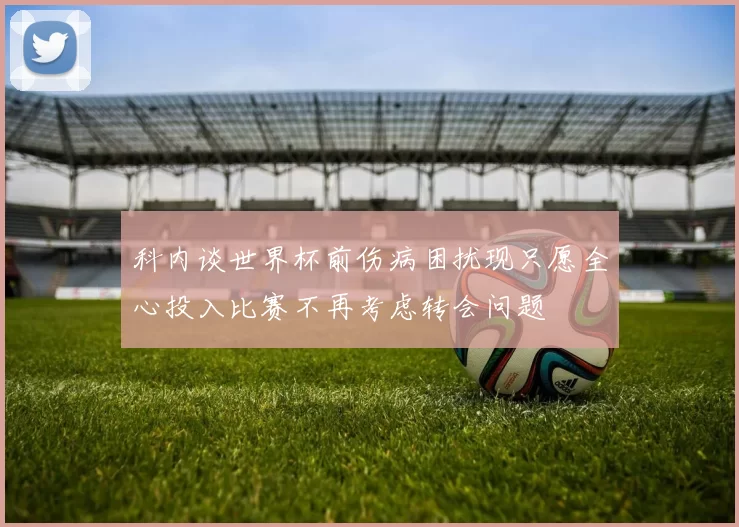 科内谈世界杯前伤病困扰现只愿全心投入比赛不再考虑转会问题
