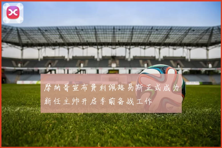 摩纳哥宣布费利佩路易斯正式成为新任主帅开启季前备战工作