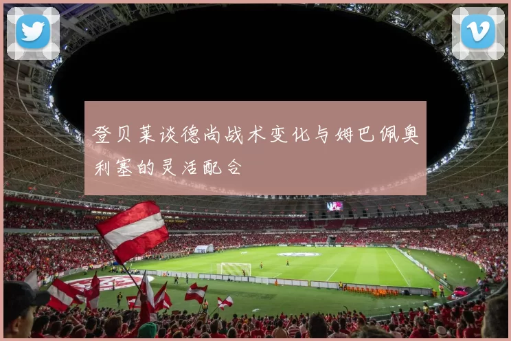 登贝莱谈德尚战术变化与姆巴佩奥利塞的灵活配合