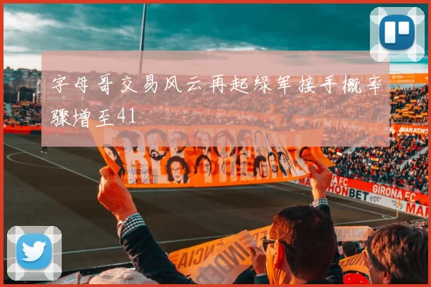 字母哥交易风云再起绿军接手概率骤增至41