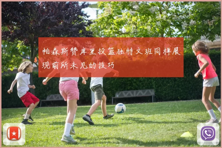 帕森斯赞库里投篮独特文班同样展现前所未见的技巧