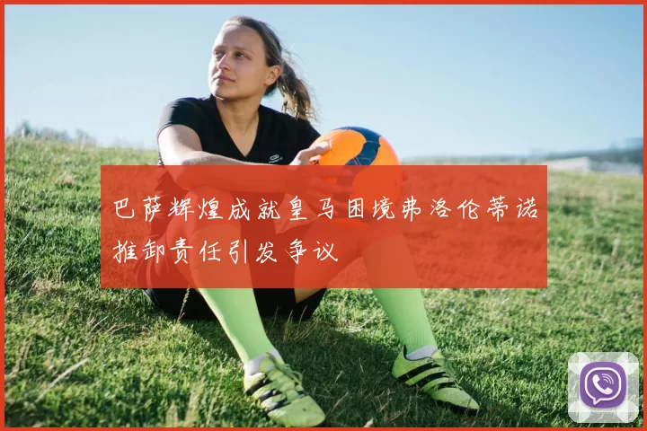 巴萨辉煌成就皇马困境弗洛伦蒂诺推卸责任引发争议